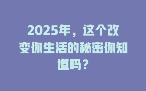 2025年，这个改变你生活的秘密你知道吗？ 一