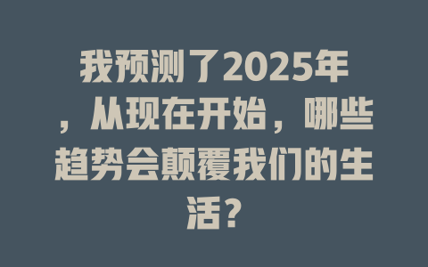 我预测了2025年，从现在开始，哪些趋势会颠覆我们的生活？ 一