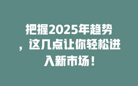 把握2025年趋势，这几点让你轻松进入新市场！ 一