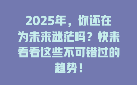 2025年，你还在为未来迷茫吗？快来看看这些不可错过的趋势！ 一