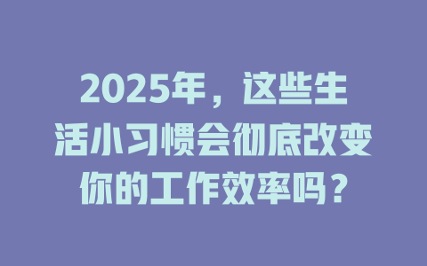 2025年，这些生活小习惯会彻底改变你的工作效率吗？ 一