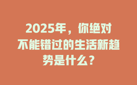 2025年，你绝对不能错过的生活新趋势是什么？ 一