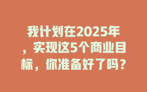 我计划在2025年，实现这5个商业目标，你准备好了吗？ 一