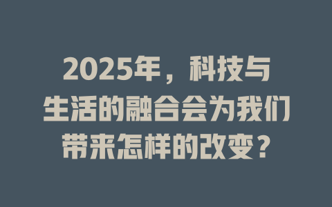 2025年，科技与生活的融合会为我们带来怎样的改变？ 一