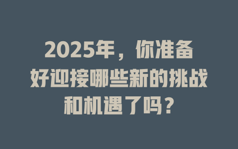 2025年，你准备好迎接哪些新的挑战和机遇了吗？ 一