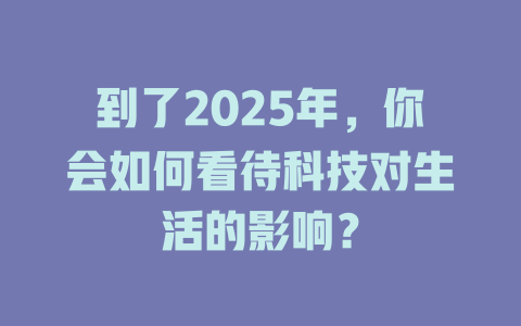 到了2025年，你会如何看待科技对生活的影响？ 一
