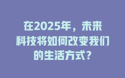 在2025年，未来科技将如何改变我们的生活方式？ 一