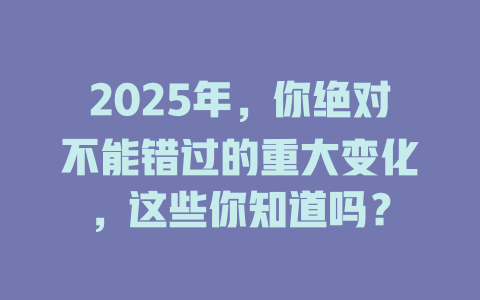 2025年,你绝对不能错过的重大变化,这些你知道吗? 一