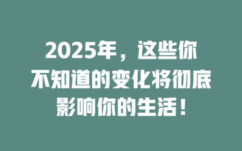 2025年，这些你不知道的变化将彻底影响你的生活！ 一
