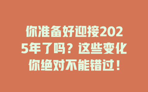 你准备好迎接2025年了吗？这些变化你绝对不能错过！ 一