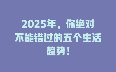 2025年，你绝对不能错过的五个生活趋势！ 一