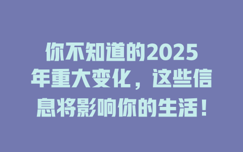 你不知道的2025年重大变化，这些信息将影响你的生活！ 一