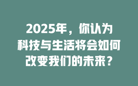 2025年，你认为科技与生活将会如何改变我们的未来？ 一