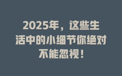 2025年，这些生活中的小细节你绝对不能忽视！ 一