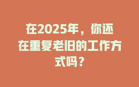 在2025年，你还在重复老旧的工作方式吗？ 一