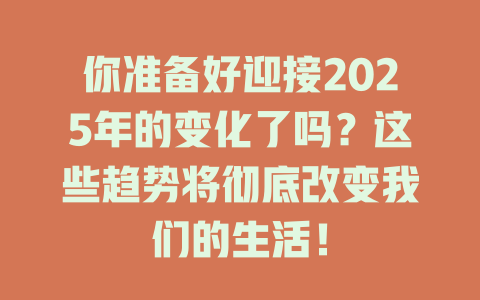 你准备好迎接2025年的变化了吗？这些趋势将彻底改变我们的生活！ 一