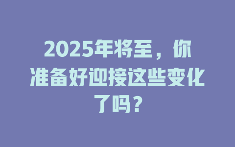 2025年将至，你准备好迎接这些变化了吗？ 一