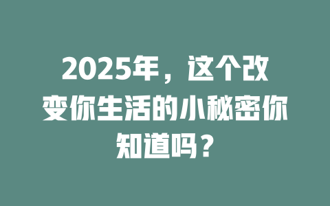 2025年，这个改变你生活的小秘密你知道吗？ 一