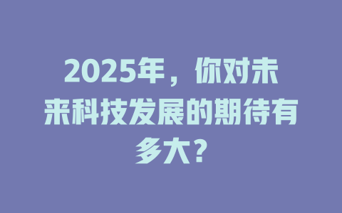 2025年，你对未来科技发展的期待有多大？ 一