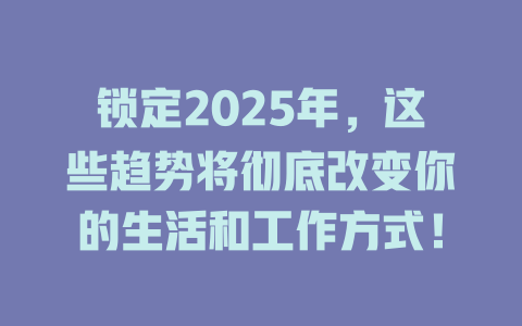 锁定2025年，这些趋势将彻底改变你的生活和工作方式！ 一