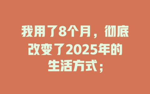 我用了8个月，彻底改变了2025年的生活方式； 一