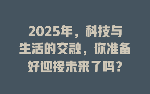 2025年，科技与生活的交融，你准备好迎接未来了吗？ 一