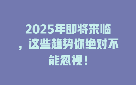 2025年即将来临，这些趋势你绝对不能忽视！ 一