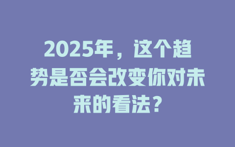 2025年，这个趋势是否会改变你对未来的看法？ 一