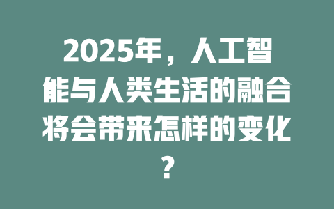 2025年，人工智能与人类生活的融合将会带来怎样的变化？ 一