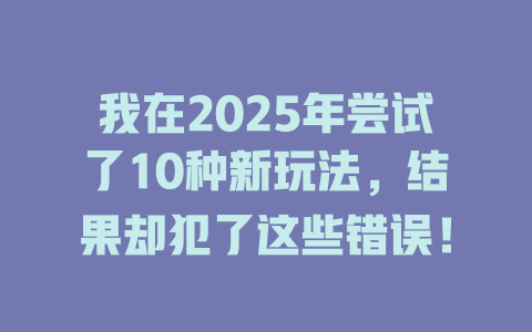 我在2025年尝试了10种新玩法，结果却犯了这些错误！ 一