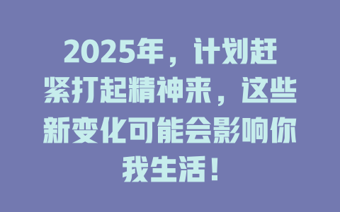 2025年，计划赶紧打起精神来，这些新变化可能会影响你我生活！ 一