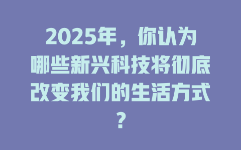 2025年，你认为哪些新兴科技将彻底改变我们的生活方式？ 一