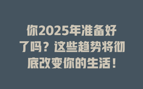 你2025年准备好了吗？这些趋势将彻底改变你的生活！ 一
