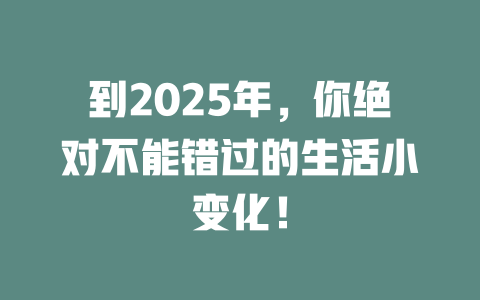 到2025年，你绝对不能错过的生活小变化！ 一