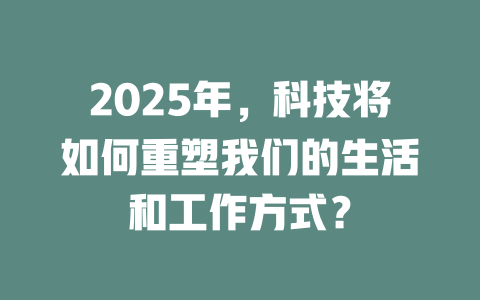 2025年，科技将如何重塑我们的生活和工作方式？ 一