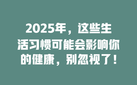 2025年,这些生活习惯可能会影响你的健康,别忽视了! 一
