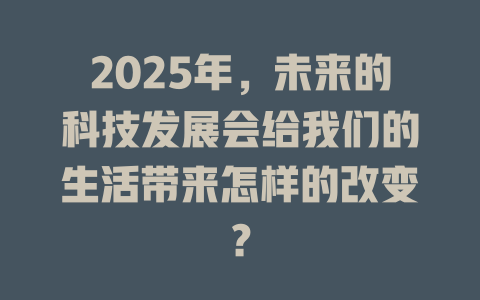 2025年，未来的科技发展会给我们的生活带来怎样的改变？ 一