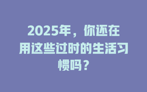 2025年，你还在用这些过时的生活习惯吗？ 一
