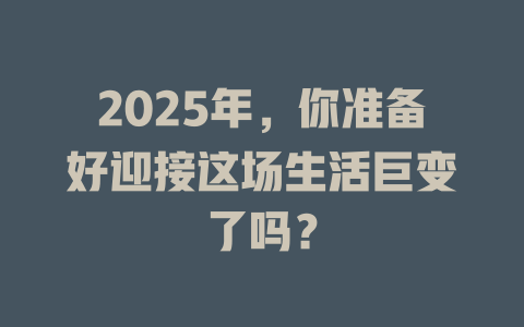 2025年，你准备好迎接这场生活巨变了吗？ 一
