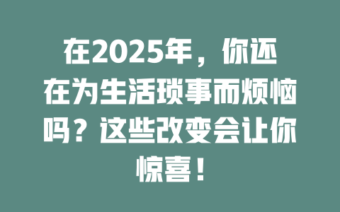 在2025年,你还在为生活琐事而烦恼吗?这些改变会让你惊喜! 一