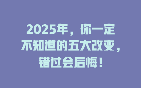 2025年，你一定不知道的五大改变，错过会后悔！ 一