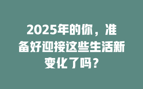 2025年的你，准备好迎接这些生活新变化了吗？ 一