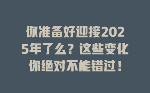 你准备好迎接2025年了么？这些变化你绝对不能错过！ 一
