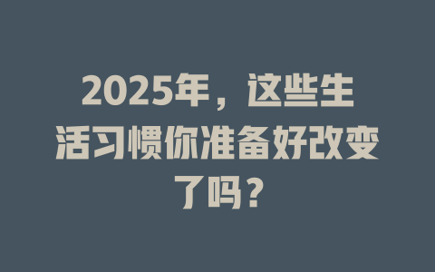 2025年，这些生活习惯你准备好改变了吗？ 一