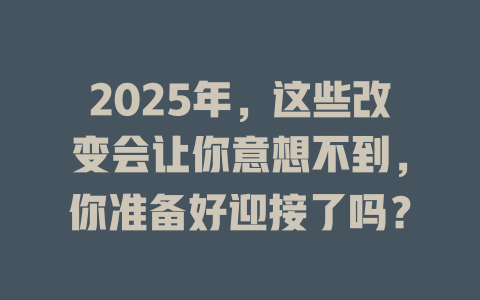 2025年，这些改变会让你意想不到，你准备好迎接了吗？ 一