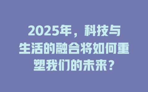 2025年，科技与生活的融合将如何重塑我们的未来？ 一