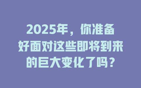 2025年，你准备好面对这些即将到来的巨大变化了吗？ 一