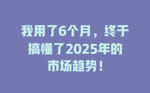 我用了6个月，终于搞懂了2025年的市场趋势！ 一