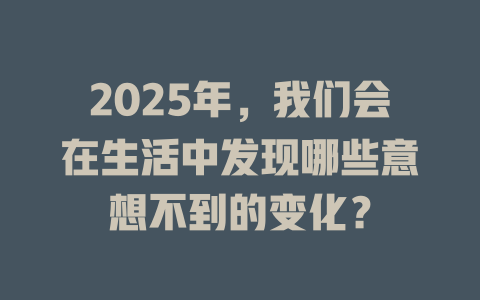 2025年，我们会在生活中发现哪些意想不到的变化？ 一
