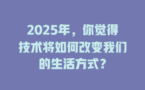 2025年，你觉得技术将如何改变我们的生活方式？ 一